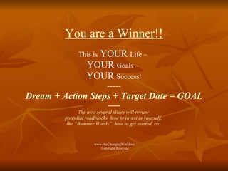 You are a Winner!! This is  YOUR  Life –   YOUR  Goals –   YOUR  Success! ----- Dream + Action Steps + Target Date = GOAL ----- The next several slides will review  potential roadblocks, how to invest in yourself,  the “Bummer Words”, how to get started, etc. www.OurChangingWorld.net  Copyright Reserved 