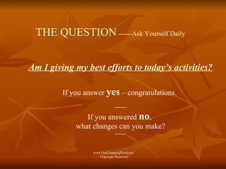 THE QUESTION  ------Ask Yourself Daily Am I giving my best efforts to today’s activities? If you answer  yes  – congratulations.  ------ If you answered  no ,  what changes can you make? ------ www.OurChangingWorld.net  Copyright Reserved 