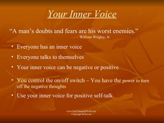 Your Inner Voice “ A man’s doubts and fears are his worst enemies.”  William Wrigley, Jr. Everyone has an inner voice  Everyone talks to themselves Your inner voice can be negative or positive You control the on/off switch – You have the  power to turn off the negative thoughts Use your inner voice for positive self-talk.  www.OurChangingWorld.net  Copyright Reserved 