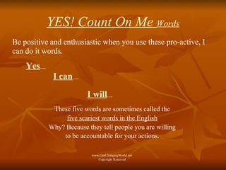 YES! Count On Me  Words Be positive and enthusiastic when you use these pro-active, I can do it words. Yes ….. I can ….. I will ….. These five words are sometimes called the  five scariest words in the English   Why? Because they tell people you are willing  to be accountable for your actions.   www.OurChangingWorld.net  Copyright Reserved 
