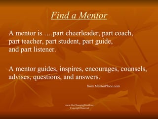 Find a Mentor A mentor is ….part cheerleader, part coach,  part teacher, part student, part guide,  and part listener.  A mentor guides, inspires, encourages, counsels, advises, questions, and answers.  from MentorPlace.com www.OurChangingWorld.net  Copyright Reserved 