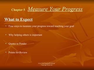 Chapter 5   Measure Your Progress What to Expect Four ways to measure your progress toward reaching your goal Why helping others is important Quotes to Ponder Points for Review www.OurChangingWorld.net  Copyright Reserved 
