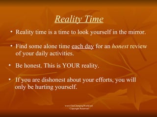 Reality Time Reality time is a time to look yourself in the mirror. Find some alone time  each day  for an  honest   review  of your daily activities.  Be honest. This is YOUR reality. If you are dishonest about your efforts, you will  only be hurting yourself.  www.OurChangingWorld.net  Copyright Reserved 