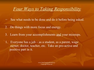 Four Ways to Taking Responsibility See what needs to be done and do it before being asked.  2.  Do things with more focus and energy. 3.  Learn from your accomplishments  and  your missteps. Everyone has a job – as a student, as a parent, wage  earner, doctor, teacher, etc.  Take an pro-active and positive part in it. www.OurChangingWorld.net  Copyright Reserved 