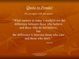 Quote to Ponder Do you agree with this quote? “ What matters in today’s world is not the difference between those who believe  and those who do not believe,  but  the difference is between those who care  and those who don't.”  Abbe Pire www.OurChangingWorld.net  Copyright Reserved 