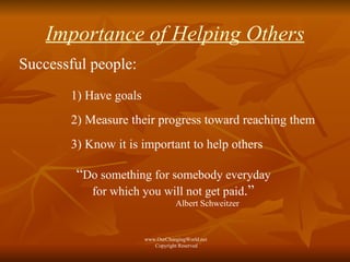 Importance of Helping Others Successful people: 1) Have goals 2) Measure their progress toward reaching them 3) Know it is important to help others “ Do something for somebody everyday  for which you will not get paid .”  Albert Schweitzer www.OurChangingWorld.net  Copyright Reserved 