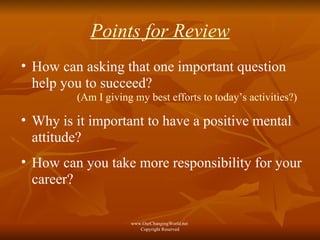 Points for Review How can asking that one important question  help you to succeed? (Am I giving my best efforts to today’s activities?) Why is it important to have a positive mental attitude? How can you take more responsibility for your career? www.OurChangingWorld.net  Copyright Reserved 