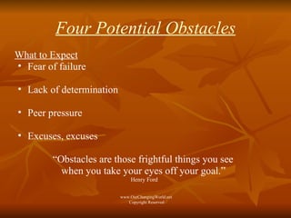 Four Potential Obstacles What to Expect Fear of failure Lack of determination Peer pressure Excuses, excuses “ Obstacles are those frightful things you see  when you take your eyes off your goal.”   Henry Ford www.OurChangingWorld.net  Copyright Reserved 