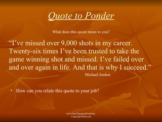 Quote to Ponder What does this quote mean to you? “ I’ve missed over 9,000 shots in my career. Twenty-six times I’ve been trusted to take the game winning shot and missed. I’ve failed over and over again in life. And that is why I succeed.” Michael Jordon How can you relate this quote to your job? www.OurChangingWorld.net  Copyright Reserved 
