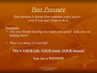Peer Pressure Peer pressure is doing what someone wants you to –  even if you don’t want to do it. Questions :  Are your friends helping you reach your goals?  And, are you helping them? Who’s in charge of your life?  This is  YOUR Life ,  YOUR Goals ,  YOUR Success ! You Are a WINNER! www.OurChangingWorld.net  Copyright Reserved 