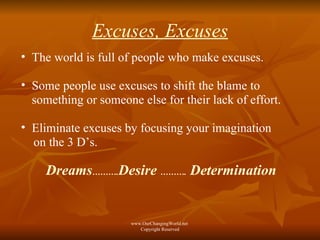 Excuses, Excuses The world is full of people who make excuses. Some people use excuses to shift the blame to something or someone else for their lack of effort. Eliminate excuses by focusing your imagination  on the 3 D’s. Dreams ………. Desire  ……….  Determination   www.OurChangingWorld.net  Copyright Reserved 