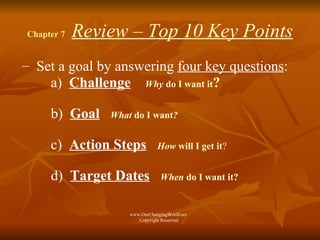 Chapter 7  Review – Top 10 Key Points Set a goal by answering  four key questions : a)  Challenge   Why  do I want it ?   b)  Goal   What  do I want ?   c)  Action Steps   How  will I get it ?   d)  Target Dates   When  do I want it?   www.OurChangingWorld.net  Copyright Reserved 