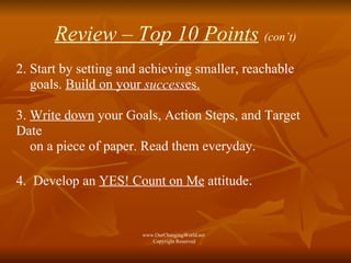 Review – Top 10 Points   (con’t) 2. Start by setting and achieving smaller, reachable  goals.  Build on your  success es.   3.  Write down  your Goals, Action Steps, and Target Date  on a piece of paper. Read them everyday.  4.  Develop an  YES! Count on Me  attitude . www.OurChangingWorld.net  Copyright Reserved 