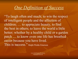 One Definition of Success “ To laugh often and much; to win the respect of intelligent people and the affection of children; … to appreciate beauty, to find the best in others; to leave the world a little better; whether by a healthy child or a garden patch … to know even one life has breathed easier because you have lived.  This is success.”  Ralph Waldo Emerson www.OurChangingWorld.net  Copyright Reserved 