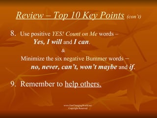Review – Top 10 Key Points   (con’t) 8.  Use positive   YES! Count on Me   words –   Yes, I will   and   I can . & Minimize the six n egative Bummer  words  –   no, never, can’t, won’t maybe   and   if . 9.  Remember to  help others.   www.OurChangingWorld.net  Copyright Reserved 