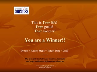 This is  Your  life!  Your   goals!  Your  success ! You are a Winner!! Dream + Action Steps + Target Date = Goal   ---------- The last slide includes our mission statement and some additional information about us. www.OurChangingWorld.net  Copyright Reserved 