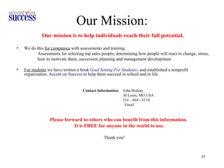 Our Mission: Our mission is to help individuals reach their full potential.   We do this  for companies  with assessments and training.  Assessments for selecting top sales people, determining how people will react to change, stress,  how to motivate them, succession planning and management development  For students  we have written a book  Goal Setting For Students ®   and established a nonprofit organization,  Accent on Success  to help them succeed in school and in life. Contact Information:   John Bishop  St Louis, MO USA  314 – 664 - 6110  Email Please forward to others who can benefit from this information.  It is FREE for anyone in the world to use. Thank you! 