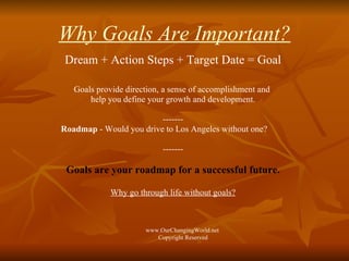Why Goals Are Important? Dream + Action Steps + Target Date = Goal Goals provide direction, a sense of accomplishment and  help you define your growth and development. ------- Roadmap  - Would you drive to Los Angeles without one? ------- Goals are your roadmap for a successful future. Why go through life without goals? www.OurChangingWorld.net  Copyright Reserved 