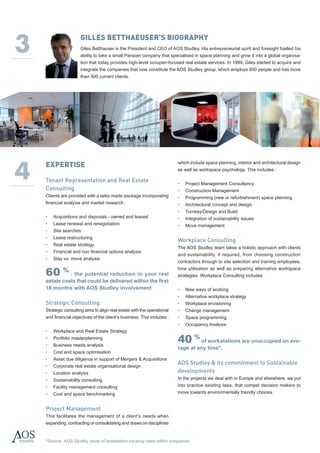 3
                      Gilles Betthaeuser’s biography
                      Giles Betthauser is the President and CEO of AOS Studley. His entrepreneurial spirit and foresight fuelled his
                      ability to take a small Parisian company that specialised in space planning and grow it into a global organisa-
                      tion that today provides high-level occupier-focused real estate services. In 1999, Giles started to acquire and
                      integrate the companies that now constitute the AOS Studley group, which employs 950 people and has more
                      than 500 current clients.




4
    EXPERTISE                                                             which include space planning, interior and architectural design
                                                                          as well as workspace psychology. This includes :

    Tenant Representation and Real Estate                                 • 	 Project Management Consultancy
    Consulting                                                            • 	 Construction Management
    Clients are provided with a tailor made package incorporating         • 	 Programming (new or refurbishment) space planning
    financial analysis and market research :                              • 	 Architectural concept and design
                                                                          • 	 Turnkey/Design and Build
    • 	 Acquisitions and disposals - owned and leased                     • 	 Integration of sustainability issues
    • 	 Lease renewal and renegotiation                                   • 	 Move management
    • 	 Site searches
    • 	 Lease restructuring
                                                                          Workplace Consulting
    • 	 Real estate strategy
                                                                          The AOS Studley team takes a holistic approach with clients
    • 	 Financial and non financial options analysis
                                                                          and sustainability, if required, from choosing construction
    • 	 Stay vs. move analysis
                                                                          contractors through to site selection and training employees,

    60 % : the potential reduction in your real
                                                                          time utilisation as well as preparing alternative workspace
                                                                          strategies. Workplace Consulting includes :
    estate costs that could be delivered within the first
    18 months with AOS Studley involvement                                • 	 New ways of working
                                                                          • 	 Alternative workplace strategy
    Strategic Consulting                                                  • 	 Workplace envisioning
    Strategic consulting aims to align real estate with the operational   • 	 Change management
    and financial objectives of the client’s business. This includes :    • 	 Space programming
                                                                          • 	 Occupancy Analysis
    • 	 Workplace and Real Estate Strategy
    • 	 Portfolio masterplanning
    • 	 Business needs analysis
                                                                          40 % of workstations are unoccupied on ave-
                                                                          rage at any time*.
    • 	 Cost and space optimisation
    • 	 Asset due diligence in support of Mergers & Acquisitions
    • 	 Corporate real estate organisational design
                                                                          AOS Studley & its commitment to Sustainable
    • 	 Location analysis                                                 developments
    • 	 Sustainability consulting                                         In the projects we deal with in Europe and elsewhere, we put
    • 	 Facility management consulting                                    into practice existing laws, that compel decision makers to
    • 	 Cost and space benchmarking                                       move towards environmentally friendly choices.


    Project Management
    This facilitates the management of a client’s needs when
    expanding, contracting or consolidating and draws on disciplines


    *Source : AOS Studley study of workstation vacancy rates within companies
 