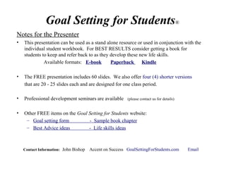 Goal Setting for Students®
Notes for the Presenter
• This presentation can be used as a stand alone resource or used in conjunction with the
individual student workbook. For BEST RESULTS consider getting a book for
students to keep and refer back to as they develop these new life skills.
Available formats: E-book Paperback Kindle
• The FREE presentation includes 60 slides. We also offer four (4) shorter versions
that are 20 - 25 slides each and are designed for one class period.
• Professional development seminars are available (please contact us for details)
• Other FREE items on the Goal Setting for Students website:
– Goal setting form - Sample book chapter
– Best Advice ideas - Life skills ideas
Contact Information: John Bishop Accent on Success GoalSettingForStudents.com Email
 