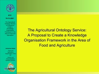 GTZ
 19-12-2001

 The Agricultural
Ontology Service:
  A Proposal to
    Create a
   Knowledge
  Organisation
Framework in the
                        The Agricultural Ontology Service:
Area of Food and
   Agriculture
                       A Proposal to Create a Knowledge
                      Organisation Framework in the Area of
                              Food and Agriculture
 Johannes Keizer
    Food and
   Agriculture
Organization of the
       UN
    Library and
  Documentation
 Systems Division
 