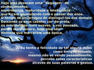 Hoje eles possuem uma "bagagem" de
conhecimentos,
experiências, maturidade e inteligência
que foram acumulando com o passar dos anos.
O tempo se encarregou de distingui-los dos demais:
Deixando os seus cabelos cor-de-prata,
os movimentos mais suaves, a voz pausada,
porém mais sonora, hoje eles são
Homens que marcaram uma época.



          Eu tenho a felicidade de ter alguns deles
                             como amigos virtuais,
              mesmo não os vendo pessoalmente,
                     percebo estas características
                através de suas palavras e gestos.
 