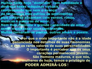 Muitos deles hoje "dominam" com habilidade e
destreza essas máquinas virtuais,
comprovando que nem o avanço
da tecnologia lhes esfriou os sentimentos
pois ainda se encantam com versos, rimas,
músicas e palavras de amor.
Nem lhes diminuiu a grande capacidade de amar,
sentir e expressar seus sentimentos.
Muitos tornaram-se poetas, outros amam a poesia.
           Por que o mais importante não é a idade
      denunciada nos detalhes de suas fisionomias
     e sim os raros valores de suas personalidades.
              O importante é perceber que os seus
                    corações permanecem jovens...
                  São Homens maduros, e que nós,
           mulheres de hoje, temos o privilégio de
             PODER ADMIRÁ-LOS !
 