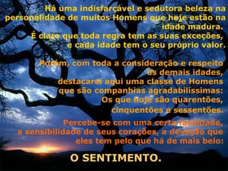 Há uma indisfarçável e sedutora beleza na
personalidade de muitos Homens que hoje estão na
                                    idade madura.
     É claro que toda regra tem as suas exceções,
              e cada idade tem o seu próprio valor.

       Porém, com toda a consideração e respeito
                               às demais idades,
           destacarei aqui uma classe de Homens
           que são companhias agradabilíssimas:
                     Os que hoje são quarentões,
                       cinquentões e sessentões.
              Percebe-se com uma certa facilidade,
  a sensibilidade de seus corações, a devoção que
                 eles tem pelo que há de mais belo:

               O SENTIMENTO.
 