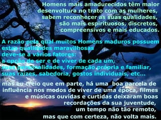 Homens mais amadurecidos têm maior
           desenvoltura no trato com as mulheres,
            sabem reconhecer as suas qualidades,
                 são mais espirituosos, discretos,
                 compreensivos e mais educados.

A razão pela qual muitos Homens maduros possuem
estas qualidades maravilhosas
deve-se a vários fatores:
a opção de ser e de viver de cada um,
suas personalidades, formação própria e familiar,
suas raízes, sabedoria, gostos individuais, etc...
mas eu creio que em parte, há uma boa parcela de
influência nos modos de viver de uma época, filmes
        e músicas ouvidas e curtidas deixaram boas
                    recordações da sua juventude,
                        um tempo não tão remoto,
              mas que com certeza, não volta mais.
 