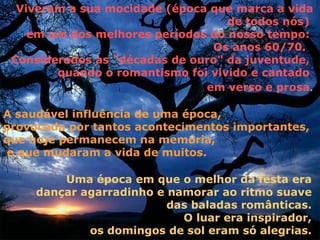 Viveram a sua mocidade (época que marca a vida
                                   de todos nós)
    em um dos melhores períodos do nosso tempo:
                                Os anos 60/70.
 Considerados as "décadas de ouro" da juventude,
        quando o romantismo foi vivido e cantado
                               em verso e prosa.

A saudável influência de uma época,
provocada por tantos acontecimentos importantes,
que hoje permanecem na memória,
e que mudaram a vida de muitos.

         Uma época em que o melhor da festa era
     dançar agarradinho e namorar ao ritmo suave
                          das baladas românticas.
                            O luar era inspirador,
             os domingos de sol eram só alegrias.
 