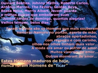 Ouviam Beatles, Johnny Mathis, Roberto Carlos,
Antônio Marcos, The Fevers, Golden Boys,
Bossa Nova, Morris Albert, Jovem guarda
e muitos outros que embalaram suas
"Jovens tardes de domingo, quantas alegrias!
Velhos tempos, belos dias."
  Foram e ainda são os Homens que mais souberam
       namorar:Namoro no portão, aperto de mão,
                            abraços apertadinhos,
                      com respeito e com carinho,
               olhos nos olhos tinham mais valor...
               A moda era amar ou sofrer de amor.
                         Muitos viveram de amor...
                      Outros morreram de amor...
Estes Homens maduros de hoje,
nunca foram Homens de “ficar”
 