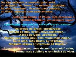 Ou eles estavam a namorar pela certa,
ou estavam na "fossa", ou estavam sozinhos.
Se eles "ficassem", ficariam para sempre...
ao trocar alianças com suas amadas.

       Junto com Benito de Paula, eles cantaram a
            "Mulher Brasileira, em primeiro lugar!"
 A paixão pelo nosso país, era evidente quando cantavam:

        "As praias do Brasil, ensolaradas,
     no céu do meu Brasil, mais esplendor...
            A mão de Deus, abençoou,
  Mulher que nasce aqui, tem muito mais Amor...
       Eu te amo, meu Brasil, Eu te amo...
    Ninguém segura a juventude do Brasil..."
 A juventude passou, mas deixou "gravado" neles,
        a forma mais sublime e romântica de viver.
 