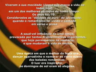 Viveram a sua mocidade (época que marca a vida de todos nós)  em um dos melhores períodos do nosso tempo:  Os anos 60/70.   Considerados as "décadas de ouro" da juventude,  quando o romantismo foi vivido e cantado  em verso e prosa . A saudável influência de uma época,  provocada por tantos acontecimentos importantes, que hoje permanecem na memória, e que mudaram a vida de muitos. Uma época em que o melhor da festa era  dançar agarradinho e namorar ao ritmo suave  das baladas românticas.  O luar era inspirador,  os domingos de sol eram só alegrias.  