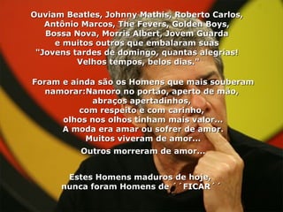 Ouviam Beatles, Johnny Mathis, Roberto Carlos,  Antônio Marcos, The Fevers, Golden Boys,  Bossa Nova, Morris Albert, Jovem Guarda  e muitos outros que embalaram suas  "Jovens tardes de domingo, quantas alegrias!  Velhos tempos, belos dias." Foram e ainda são os Homens que mais souberam namorar:Namoro no portão, aperto de mão,  abraços apertadinhos,  com respeito e com carinho,  olhos nos olhos tinham mais valor... A moda era amar ou sofrer de amor. Muitos viveram de amor... Outros morreram de amor...   Estes Homens maduros de hoje,  nunca foram Homens de ´´FICAR´´ 