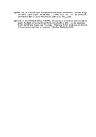 [8] MARTINS, M. Caracterização microestrutural-mecânica e resistência à corrosão do aço
inoxidável super duplex ASTM A890 / A890M Grau 6A, Tese de Doutorado,
Universidade de São Paulo, Interunidades EESC-IFSC-IQSC, 2006.
[9] BATISTA, SILVIO ROGÉRIO de FREITAS. Resistência à corrosão de aços inoxidáveis
duplex fundidos, em ambientes contendo ions cloretos e CO2. Tese de Doutorado –
Centro de Ciências Exatas e de Tecnologia – Programa de Pós-Graduação em Ciência
e Engenharia de Materiais, Universidade Federal de São Carlos, 2002.
 