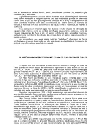 com as temperaturas na faixa de 40ºC a 80ºC, em soluções contendo CO2, oxigênio e gás
sulfrídrico (H2S) dissolvidos.
A grande vantagem da utilização desses materiais é que a combinação de elementos
como cromo, molibdênio e nitrogênio confere uma boa estabilidade química em ambientes
salinos como a água do mar, que antigamente (décadas de 70 e 80) só era possível de se
obter usando-se materiais com altas concentrações de cobre, como por exemplo os
bronzes, e materiais com altas concentrações de níquel, como os Hastelloys, os Inconéis e
os Monéis.
Essa categoria de material (aços inox duplex) é muito utilizada na fabricação de
equipamentos rotativos como as bombas centrífugas, equipamentos estáticos, como as
válvulas reguladoras de fluxo e até em partes estruturais para aplicações marinhas,
particularmente na indústria de extração de petróleo, tanto em países tropicais quanto em
países nórdicos.
As temperaturas nas quais esses materiais "trabalham" influenciam de forma
significativa no processo de corrosão por pite, pois alteram a estabilidade do filme pasivo de
óxido de cromo formado na superfície do material.
III. HISTÓRICO DO DESENVOLVIMENTO DOS AÇOS DUPLEX E SUPER DUPLEX
A origem dos aços inoxidáveis austeno-ferríticos ocorreu na França por volta de
1933, quando um erro de adição de elementos de liga durante a fusão de um aço inox do
tipo 18%Cr – 9%Ni – 2,5%Mo, na Companhia Jacob Holtzer, resultou numa composição
química contendo 20%Cr – 8%Ni – 2,5%Mo, que promoveu uma alta fração volumétrica de
ferrita numa matriz austenítica. A descoberta foi patenteada em 1935 como Ets JACOB
HOLTZER – brevets Français, com a referência 803-361 [3].
Em 1937 foram patenteados os aços inoxidáveis duplex contendo cobre como
elemento de liga, para melhorar a resistência à corrosão em muitos meios agressivos. Esses
materiais foram denominados "Novas Ligas Inoxidáveis", referência 49.211[3]. Já em 1940,
outra patente (referência 866-685)[3] foi registrada, dessa vez referente a aços inoxidáveis
duplex contendo cobre e molibdênio, descrevendo também um novo processo, envolvendo
tratamento térmico na faixa de 400o
C a 500o
C, possibilitando o endurecimento desses
materiais, sem afetar sua resistência à corrosão ou causar fragilidade [3].
Durante o mesmo período (1930 – 1940), as pesquisas e as produções industriais de
aços inoxidáveis duplex foram realizadas paralelamente na Suécia, com os antecessores do
material patenteado como 3 RE 60 SANDVICK [3].
Nos Estados Unidos, foram encontrados registros da mesma época sobre aços
inoxidáveis austeníticos contendo grandes frações volumétricas de ferrita. Assim, essa nova
família de aços inoxidáveis foi estudada, patenteada e comercializada simultaneamente na
França, Suécia e Estados Unidos. A “Compagnie des Ateliers et Forges de la Loire”
desenvolveu o aço de grau UR 50, com uma estrutura bifásica α/γ, cujo alto valor para o
limite de escoamento (maior que 400MPa) e excelente resistência à corrosão fez dele o
principal candidato para aplicações em campos tais como: produção de sal, refinamento de
petróleo, indústria alimentícia, indústrias de papel e celulose, indústrias farmacêuticas, etc.
Naquela época já era possível produzir componentes forjados, fundidos e estruturas
soldadas nesses aços.
Em 1947 o grau UR 50 foi padronizado pela marinha francesa como: IT 47 cat. 16b
para a condição endurecida e o grau cat. 28b para a condição solubilizada. Nessa mesma
época, foi desenvolvido também um aço inoxidável duplex, de nome comercial URANUS
 