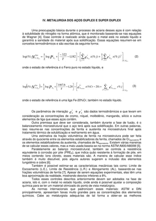 IV. METALURGIA DOS AÇOS DUPLEX E SUPER DUPLEX
Uma preocupação básica durante o processo de aciaria desses aços é com relação
à solubilidade do nitrogêio na forma atômica, que é monitorado baseando-se nas equações
de Wagner [4]. Esse controle é realizado ainda quando o metal está no estado líquido e
garantirá a sanidade do material após sua solidificação. Essas equações resumem-se em
conceitos termodinâmicos e são escritas da seguinte forma:
2
22
,2 2
2
,
)(%
2
1
)(%182,1
322
log
2
1
log(%)
N
FeFeN
PT
m
j
m
j
j
N
j
NN
liga
PT
jxjx
T rePN +−−
−
+=
= =
(2)
onde o estado de referência é o Ferro puro no estado líquido, e
( )
2
202022
,,1
,
%)20(%28,1
6,1467
log
2
1
(%)log
N
CrFeCrFeN
PT
n
Crjj
j
N
Cr
NN
liga
PT
jxCrx
T eePN +−−−+=
≠=
(3)
onde o estado de referência é uma liga Fe-20%Cr, também no estado líquido.
Os parâmetros de interação e
j
N
e r
j
N
são dados termodinâmicos e que levam em
consideração as concentrações de cromo, níquel, molibdênio, manganês, silício e outros
elementos de liga que esses aços contêm.
Outra premissa que deve ser considerada, também durante a fase de fusão, é o
balanceamento microestrutural que o aço terá após sua solidificação. Em outras palavras,
isso resume-se nas concentrações de ferrita e austenita na microestrutura final após
tratamento térmico de solubilização e resfriamento em água.
Uma estimativa da fração volumétrica de ferrita na microestrutura pode ser feita
através do quociente entre os elementos estabilizadores da ferrita, chamados de Crequivalente e
os elementos estabilizadores da austenita, chamados de Niequivalente. Existem várias maneiras
de se calcular esses valores, mas a mais usada baseia-se na norma ASTM A800/A800M [5].
Paralelamente ao balanço microestrutural, também se controla a resistência
equivalente à corrosão por pite (PREN), que indica quão resistente à formação de pite, em
meios contendo íons cloreto, esses materiais são. A maneira de calcular esse índice
também é muito discutível, pois alguns autores sugerem a inclusão dos elementos
tungstênio e cobre [6].
Também é possível estimar-se as características mecânicas tais como: Limite de
Escoamento (L.E.), Limite de Resistência (L.R.) e Alongamento (AL), baseando-se nas
frações volumétricas de ferrita [7]. Apesar de serem equações experimentais, elas têm uma
boa aproximação da realidade, mostrando desvios infeiores a 8%.
Todos esses controles descritos anteriormente devem ser adotados na fase de
aciaria, isto é, com o metal no estado líquido, onde ainda é possível ajustar a composição
química para se ter um material otimizado do ponto de vista metalúrgico.
As normas internacionais que padronizam esses materiais: ASTM e DIN
principalmente, apresentam faixas muito grandes para as concentrações dos elementos
químicos. Cabe ao metalurgista adequá-las de tal forma a obter-se as melhores
 