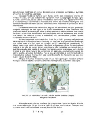 características mecânicas, em termos de resistência e tenacidade ao impacto, e químicas,
em termos de resistência à corrosão.
Nos aços inoxidáveis duplex e super duplex, obtidos pelo processo de fundição em
moldes de areia, torna-se praticamente impossível evitar a precipitação da fase sigma
durante a solidificação, devido à baixa velocidade de resfriamento, mas é possível minimizar
a sua concentração volumétrica na microestrutura através de conceitos metalúrgicos e do
conhecimento sobre os efeitos de cada elemento químico na cinética de precipitação desse
intermetálico.
O tratamento térmico de solubilização, seguido por resfriamento em água, promove a
completa dissolução da fase sigma e de outros intermetálicos e fases carbônicas, que
precipitam durante a solidificação, desde que seja executado adequadamente, pois trata-se
de difusão atômica, que é uma função de duas variáveis: tempo e temperatura, e os átomos
que devem se mobilizar (cromo e molibdênio) são relativamente grandes quando
comparados ao átomo de ferro.
As fases presentes na microestrutura bruta de fundição possuem coeficientes de
expansão térmica diferentes e isso pode causar um estado de tensões residuais tão elevado
que muitas vezes o fundido trinca por completo, sendo impossível sua recuperação. Em
alguns casos, esse estado de tensões não chega a ultrapassar o limite de resistência do
material e ele não se rompe, porém, microfissuras são nucleadas na microestrutura e
quando agravadas pelo estado de tensões internas começam a se propagar com o tempo,
levando a uma falha (ruptura) do componente em operação, principalmente quando ele
estiver sujeito a pressões de trabalho. Face a essa problemática, o controle total sobre a
microestrutura bruta de fundição tem sido o grande desafio dos fabricantes de aços inox
duplex e super duplex fundidos.
A Figura 05 ilustra a microestrutura de um aço inox super duplex no estado bruto de
fundição, contendo três fase cristalinas diferentes: ferrita (matriz), austenita e fase sigma.
FIGURA 05: Material ASTM A890 Grau 6A. Estado bruto de fundição.
Reagente: Murakami.
A fase sigma precipita nas interfaces ferrita/austenita e cresce em direção à ferrita,
que fornece elementos de liga (cromo e molibdênio) para sua formação. Esse processo
ocorre no estado sólido através de uma reação eutetóide do tipo:
δ σ + γ2 (4)
γ
σ
δ
 