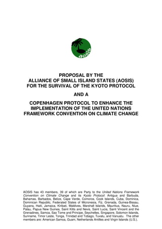 PROPOSAL BY THE
   ALLIANCE OF SMALL ISLAND STATES (AOSIS)
  FOR THE SURVIVAL OF THE KYOTO PROTOCOL
                                     AND A
  COPENHAGEN PROTOCOL TO ENHANCE THE
  IMPLEMENTATION OF THE UNITED NATIONS
FRAMEWORK CONVENTION ON CLIMATE CHANGE




AOSIS has 43 members, 39 of which are Party to the United Nations Framework
Convention on Climate Change and its Kyoto Protocol: Antigua and Barbuda,
Bahamas, Barbados, Belize, Cape Verde, Comoros, Cook Islands, Cuba, Dominica,
Dominican Republic, Federated States of Micronesia, Fiji, Grenada, Guinea-Bissau,
Guyana, Haiti, Jamaica, Kiribati, Maldives, Marshall Islands, Mauritius, Nauru, Niue,
Palau, Papua New Guinea, Saint Kitts and Nevis, Saint Lucia, Saint Vincent and the
Grenadines, Samoa, Sao Tome and Principe, Seychelles, Singapore, Solomon Islands,
Suriname, Timor Leste, Tonga, Trinidad and Tobago, Tuvalu, and Vanuatu. The other
members are: American Samoa, Guam, Netherlands Antilles and Virgin Islands (U.S.).
 