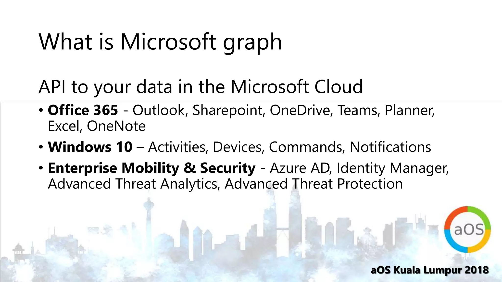 aOS Kuala Lumpur 2018aOS Kuala Lumpur 2018
What is Microsoft graph
API to your data in the Microsoft Cloud
• Office 365 - Outlook, Sharepoint, OneDrive, Teams, Planner,
Excel, OneNote
• Windows 10 – Activities, Devices, Commands, Notifications
• Enterprise Mobility & Security - Azure AD, Identity Manager,
Advanced Threat Analytics, Advanced Threat Protection
 