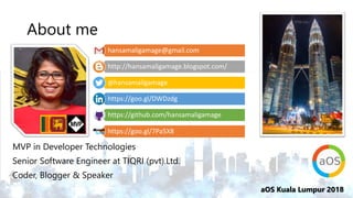 aOS Kuala Lumpur 2018
About me
MVP in Developer Technologies
Senior Software Engineer at TIQRI (pvt).Ltd.
Coder, Blogger & Speaker
hansamaligamage@gmail.com
http://hansamaligamage.blogspot.com/
@hansamaligamage
https://goo.gl/DWDzdg
https://github.com/hansamaligamage
https://goo.gl/7Pa5X8
 