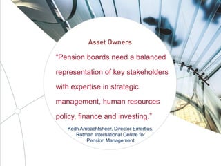 “Pension boards need a balanced
representation of key stakeholders
with expertise in strategic
management, human resources
policy, finance and investing.”
Keith Ambachtsheer, Director Emertius,
Rotman International Centre for
Pension Management
 
