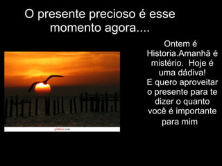 O presente precioso é esse momento agora.... Ontem é  Historia.Amanhã é mistério.  Hoje é uma dádiva! E quero aproveitar o presente para te dizer o quanto você é importante para mim .   