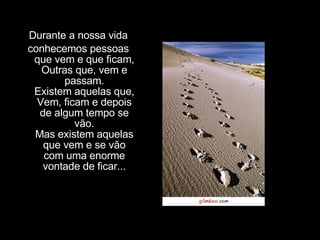 Durante a nossa vida conhecemos pessoas que vem e que ficam, Outras que, vem e passam. Existem aquelas que, Vem, ficam e depois de algum tempo se vão. Mas existem aquelas que vem e se vão com uma enorme vontade de ficar... 