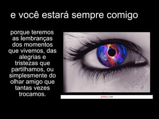 e você estará sempre comigo porque teremos as lembranças dos momentos que vivemos, das alegrias e tristezas que partilhamos, ou simplesmente do olhar amigo que tantas vezes trocamos. 