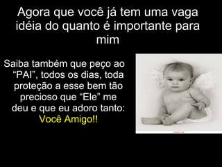 Agora que você já tem uma vaga idéia do quanto é importante para mim Saiba também que peço ao “PAI”, todos os dias, toda proteção a esse bem tão precioso que “Ele” me deu e que eu adoro tanto:  Você Amigo!! 