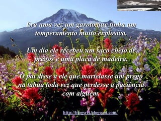 Era uma vez um garoto que tinha um
    temperamento muito explosivo.

  Um dia ele recebeu um saco cheio de
   pregos e uma placa de madeira.

O pai disse a ele que martelasse um prego
na tábua toda vez que perdesse a paciência
               com alguém.

              http://blogsrei.blogspot.com/
 