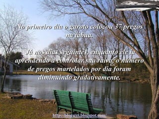 No primeiro dia o garoto colocou 37 pregos
                na tábua.

   Já nos dias seguintes, enquanto ele ia
aprendendo a controlar sua raiva, o número
    de pregos martelados por dia foram
        diminuindo gradativamente.




            http://blogsrei.blogspot.com/
 