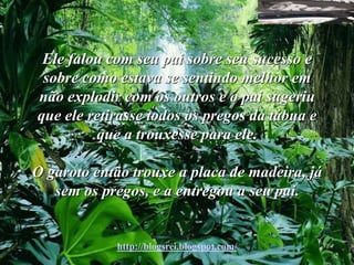 Ele falou com seu pai sobre seu sucesso e
 sobre como estava se sentindo melhor em
não explodir com os outros e o pai sugeriu
que ele retirasse todos os pregos da tábua e
         que a trouxesse para ele.

O garoto então trouxe a placa de madeira, já
   sem os pregos, e a entregou a seu pai.


            http://blogsrei.blogspot.com/
 