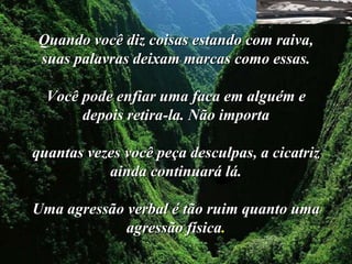 Quando você diz coisas estando com raiva,
suas palavras deixam marcas como essas.

  Você pode enfiar uma faca em alguém e
       depois retira-la. Não importa

quantas vezes você peça desculpas, a cicatriz
           ainda continuará lá.

Uma agressão verbal é tão ruim quanto uma
             agressão física.
 